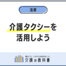 介護タクシーを利用するには？初めての方向けに料金・手続き・保険適用を徹底解説